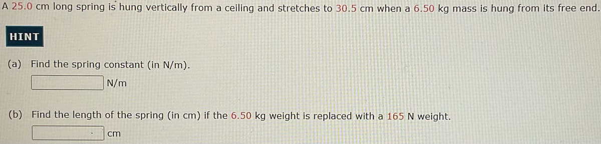 A 25.0 cm long spring is hung vertically from a ceiling and stretches to 30.5 cm when a 6.50 kg mass is hung from its free end.
HINT
(a) Find the spring constant (in N/m).
N/m
(b) Find the length of the spring (in cm) if the 6.50 kg weight is replaced with a 165 N weight.
cm
