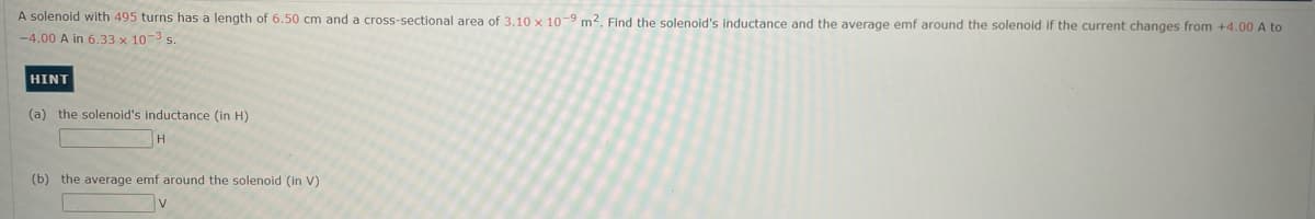 A solenoid with 495 turns has a length of 6.50 cm and a cross-sectional area of 3.10 x 10-9 m2. Find the solenoid's inductance and the average emf around the solenoid if the current changes from +4.00 A to
-4.00 A in 6.33 x 10-3 s.
HINT
(a) the solenoid's inductance (in H)
H
(b) the average emf around the solenoid (in V)
v