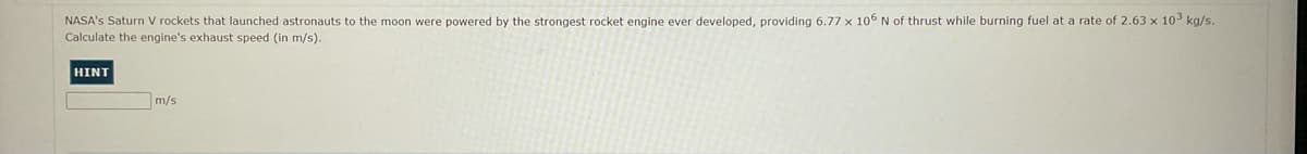 NASA's Saturn V rockets that launched astronauts to the moon were powered by the strongest rocket engine ever developed, providing 6.77 x 106 N of thrust while burning fuel at a rate of 2.63 x 103 kg/s.
Calculate the engine's exhaust speed (in m/s).
HINT
m/s
