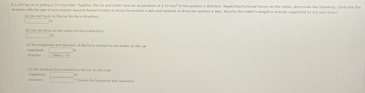 A 1,200-kg car is pulling a 315-kg trailer. Together, the car and trailer have an acceleration of 2.10 m/s? in the positive x-direction. Neglecting frictional forces on the trailer, determine the following. (Indicate the
direction with the sign of your answer. Assume forward motion is along the positive x-axis and upwards is along the positive y-axis. Assume the trailer's weight is entirely supported by it's own tires.)
(a) the net force on the car (in the x-direction)
(b) the net force on the trailer (in the x-direction)
N
(c) the magnitude and direction of the force exerted by the trailer on the car
magnitude
direction
Select-v
(d) the resultant force exerted by the car on the road
magnitude
N
direction
* (below the horizontal and rearward)
