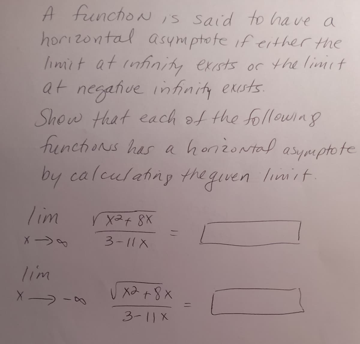 A function is said to have a
horizontal asymptote if either the
limit at infinity exists of the limit
at negative infinity exists.
Show that each of the following
functions has a horizontal
asymptote
by calculating the given limit
Tim
V x2 + 8X
=
X->
3-11X
lim
XIA
ха
x2 + 8x
3-11 X
=