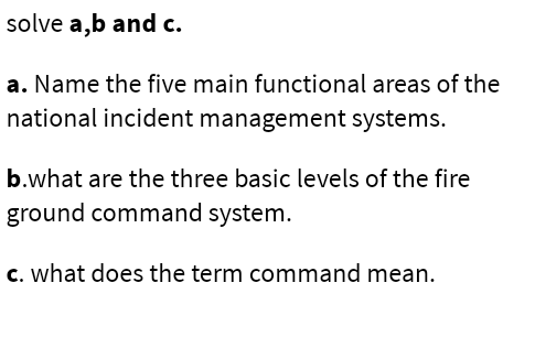 solve a,b and c.
a. Name the five main functional areas of the
national incident management systems.
b.what are the three basic levels of the fire
ground command system.
c. what does the term command mean.
