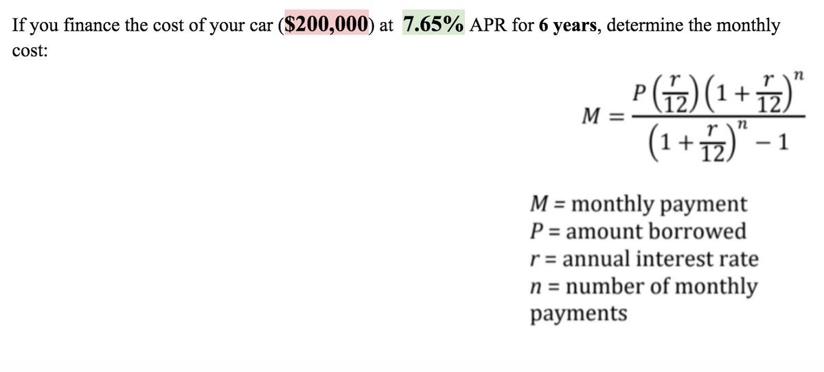 If you finance the cost of your car ($200,000) at 7.65% APR for 6 years, determine the monthly
cost:
P(뉴) (1+)"
(1+2)" - 1
r
12.
M
12.
M = monthly payment
P = amount borrowed
r= annual interest rate
n = number of monthly
рayments
