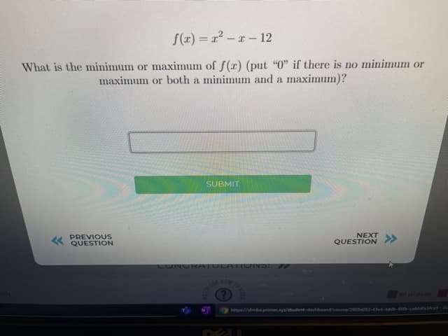 f(x) = r² -r- 12
What is the minimum or maximum of f (x) (put "0" if there is no minimum or
maximum or both a minimum and a maximum)?
SUBMIT
PREVIOUS
« QUESTION
NEXT
QUESTION>>
CONURATULATI ONS:
HOW
Not yet started
http//fmba.primer.cya/student-dashboand/coune/260Sa053-4e4-4db-95-cadfaces
