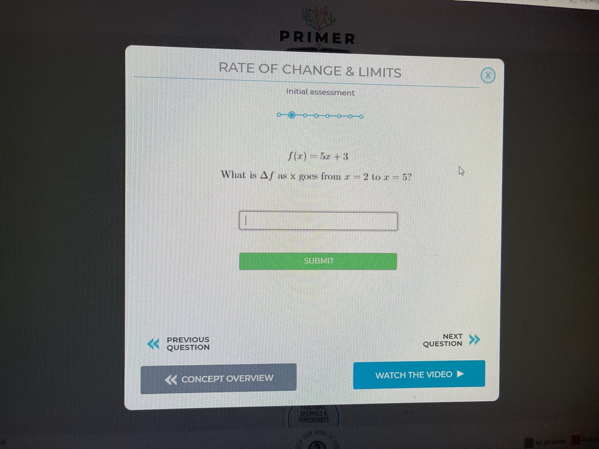 PRIMER
RATE OF CHANGE & LIMITS
Initial assessment
ooo-o oo
S(x) 5x + 3
What is Af as x goes from r= 2 to I= 5?
SUBMIT
NEXT
PREVIOUS
QUESTION
QUESTION
WATCH THE VIDEO
« CONCEPT OVERVIEW
DECIMAL&
PERCENTABES
