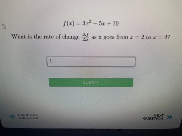 S(1) =
3x2 - 5x+ 10
%3D
What is the rate of change
as x goes from r 2 to r = 4?
SUBMIT
PREVIOUS
QUESTION
NEXT
QUESTION
>>
50NORATULATIONS:
