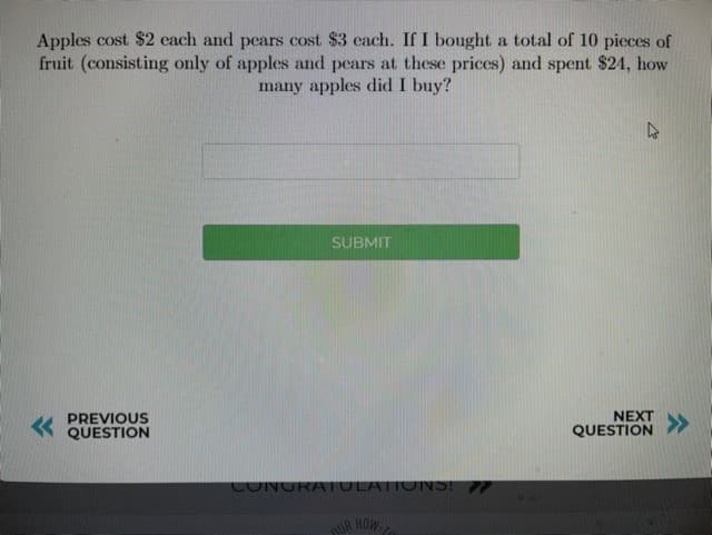 Apples cost $2 each and pears cost $3 each. If I bought a total of 10 pieces of
fruit (consisting only of apples and pears at these prices) and spent $24, how
many apples did I buy?
SUBMIT
PREVIOUS
QUESTION
NEXT
QUESTION
>>
CONGRATULATIONS! 7
DUR HOW
