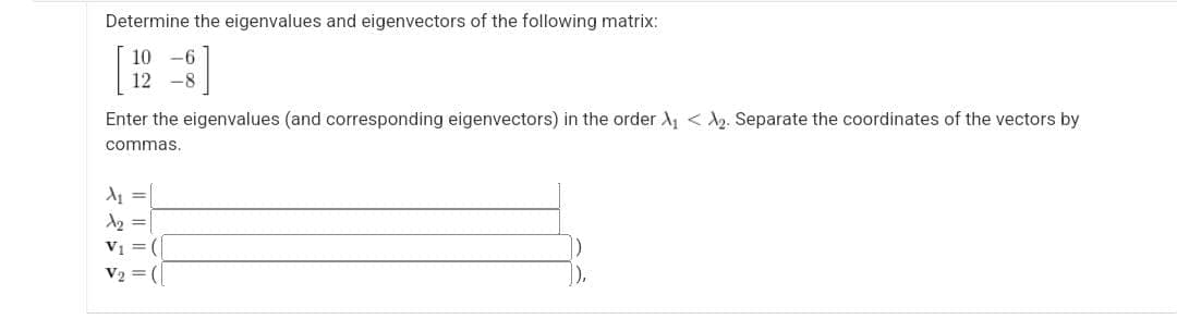Determine the eigenvalues and eigenvectors of the following matrix:
10 -6
12-8
Enter the eigenvalues (and corresponding eigenvectors) in the order A₁ A₂. Separate the coordinates
commas.
A₁ =
A₂ =
V₁ =
V₂ = (
the vectors by