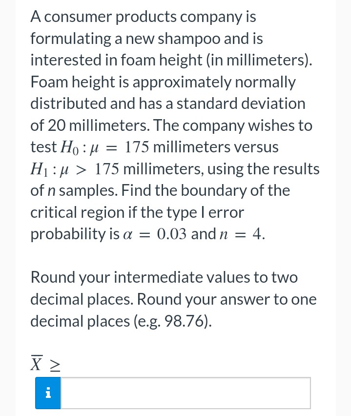 A consumer products company is
formulating a new shampoo and is
interested in foam height (in millimeters).
Foam height is approximately normally
distributed and has a standard deviation
of 20 millimeters. The company wishes to
test Ho:μ = 175 millimeters versus
H₁:μ> 175 millimeters, using the results
of n samples. Find the boundary of the
critical region if the type I error
probability is a = 0.03 and n = 4.
Round your intermediate values to two
decimal places. Round your answer to one
decimal places (e.g. 98.76).
X Z
i