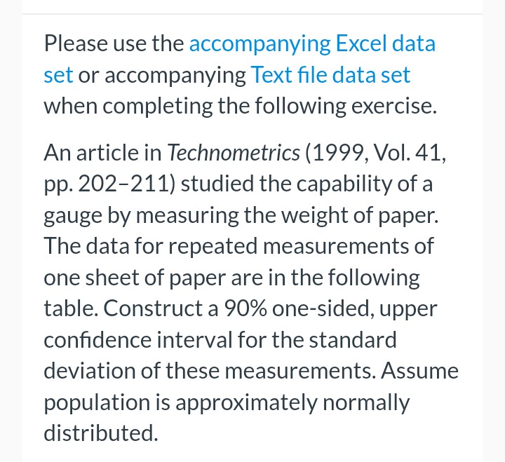 Please use the accompanying
Excel data
set or accompanying Text file data set
when completing the following exercise.
An article in Technometrics (1999, Vol. 41,
pp. 202-211) studied the capability of a
gauge by measuring the weight of paper.
The data for repeated measurements of
one sheet of paper are in the following
table. Construct a 90% one-sided, upper
confidence interval for the standard
deviation of these measurements. Assume
population is approximately normally
distributed.