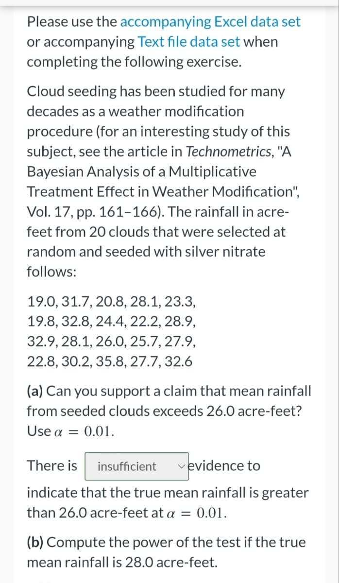 Please use the accompanying Excel data set
or accompanying Text file data set when
completing the following exercise.
Cloud seeding has been studied for many
decades as a weather modification
procedure (for an interesting study of this
subject, see the article in Technometrics, "A
Bayesian Analysis of a Multiplicative
Treatment Effect in Weather Modification",
Vol. 17, pp. 161-166). The rainfall in acre-
feet from 20 clouds that were selected at
random and seeded with silver nitrate
follows:
19.0, 31.7, 20.8, 28.1, 23.3,
19.8, 32.8, 24.4, 22.2, 28.9,
32.9, 28.1, 26.0, 25.7, 27.9,
22.8, 30.2, 35.8, 27.7, 32.6
(a) Can you support a claim that mean rainfall
from seeded clouds exceeds 26.0 acre-feet?
Use a = 0.01.
There is insufficient
vevidence to
indicate that the true mean rainfall is greater
than 26.0 acre-feet at a = 0.01.
(b) Compute the power of the test if the true
mean rainfall is 28.0 acre-feet.
