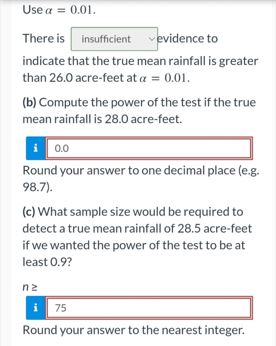 Use a = 0.01.
There is insufficient
evidence to
indicate that the true mean rainfall is greater
than 26.0 acre-feet at a = 0.01.
(b) Compute the power of the test if the true
mean rainfall is 28.0 acre-feet.
i 0.0
Round your answer to one decimal place (e.g.
98.7).
(c) What sample size would be required to
detect a true mean rainfall of 28.5 acre-feet
if we wanted the power of the test to be at
least 0.9?
nz
i 75
Round your answer to the nearest integer.