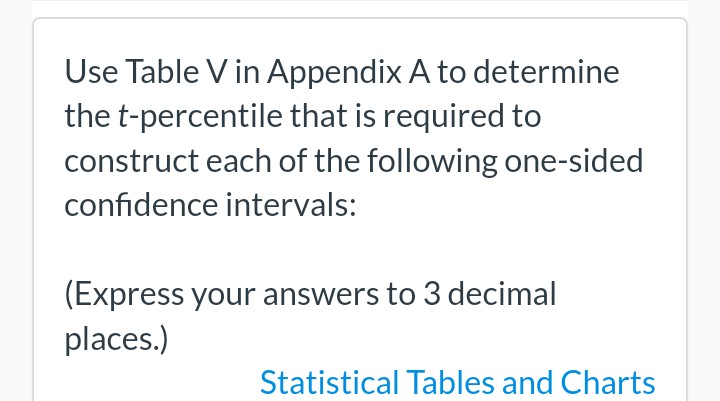 Use Table V in Appendix A to determine
the t-percentile that is required to
construct each of the following one-sided
confidence intervals:
(Express your answers to 3 decimal
places.)
Statistical Tables and Charts