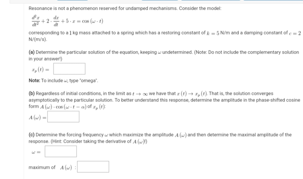 Resonance is not a phenomenon reserved for undamped mechanisms. Consider the model:
d'x
dr
+2. +5.x = cos (w t)
dt2
dt
corresponding to a 1 kg mass attached to a spring which has a restoring constant of k = 5 N/m and a damping constant of c = 2
N/(m/s).
(a) Determine the particular solution of the equation, keeping wundetermined. (Note: Do not include the complementary solution
in your answer!)
xp (t) =
Note: To include w, type "omega".
(b) Regardless of initial conditions, in the limit as → ∞ we have that x (t) → x₂ (t). That is, the solution converges
asymptotically to the particular solution. To better understand this response, determine the amplitude in the phase-shifted cosine
form A (w) cos(w t-a) of x₂ (t):
A (w) =
(c) Determine the forcing frequency w which maximize the amplitude A (w) and then determine the maximal amplitude of the
response. (Hint: Consider taking the derivative of A (w)!)
W=
maximum of A (w)