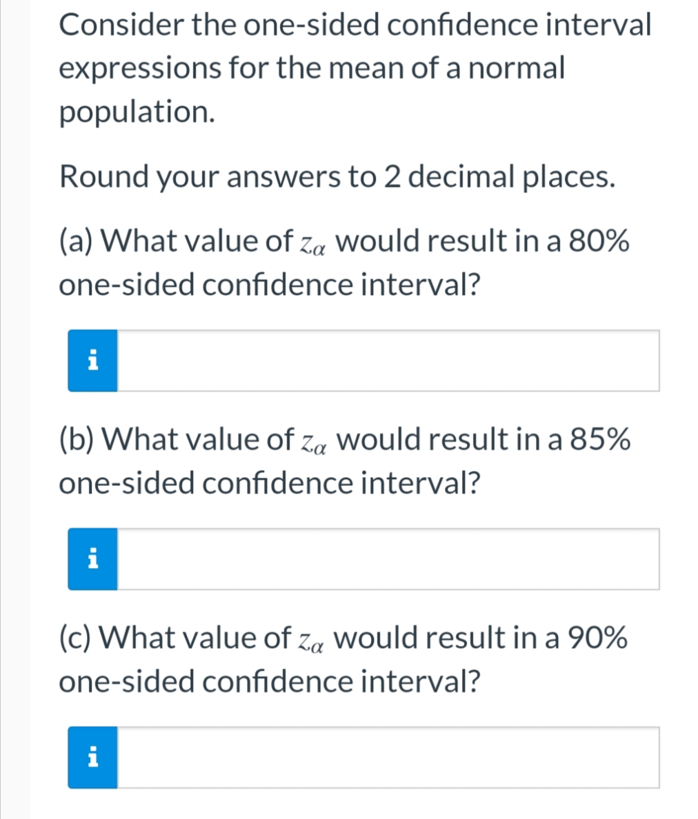 Consider the one-sided confidence interval
expressions for the mean of a normal
population.
Round your answers to 2 decimal places.
(a) What value of Za would result in a 80%
one-sided confidence interval?
i
(b) What value of Za would result in a 85%
one-sided confidence interval?
i
(c) What value of Za would result in a 90%
one-sided confidence interval?
i