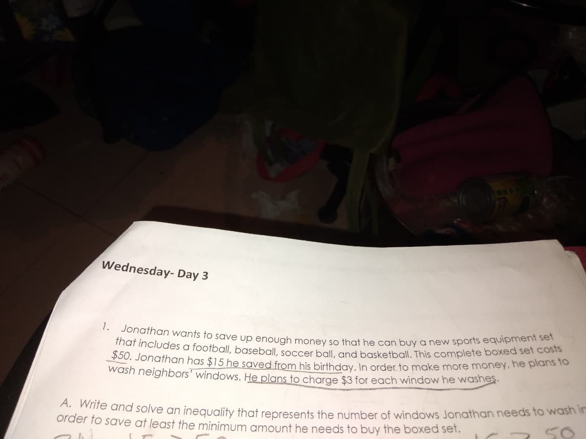 that includes a football, baseball, soccer ball, and basketball. This complete boxed set costs
1. Jonathan wants to save up enough money so that he can buy a new sports equipment set
Wednesday- Day 3
50. Jonathan has $15 he saved from his birthday In order to make more money.ne plans to
wash neighbors' windows. He plans to charge $3 for each window he washes.
A. Write and solve an inequality that represents the number of windows Jonathan needs fo wash
order to save at least the minimum amount he needs to buy the boxed set.
