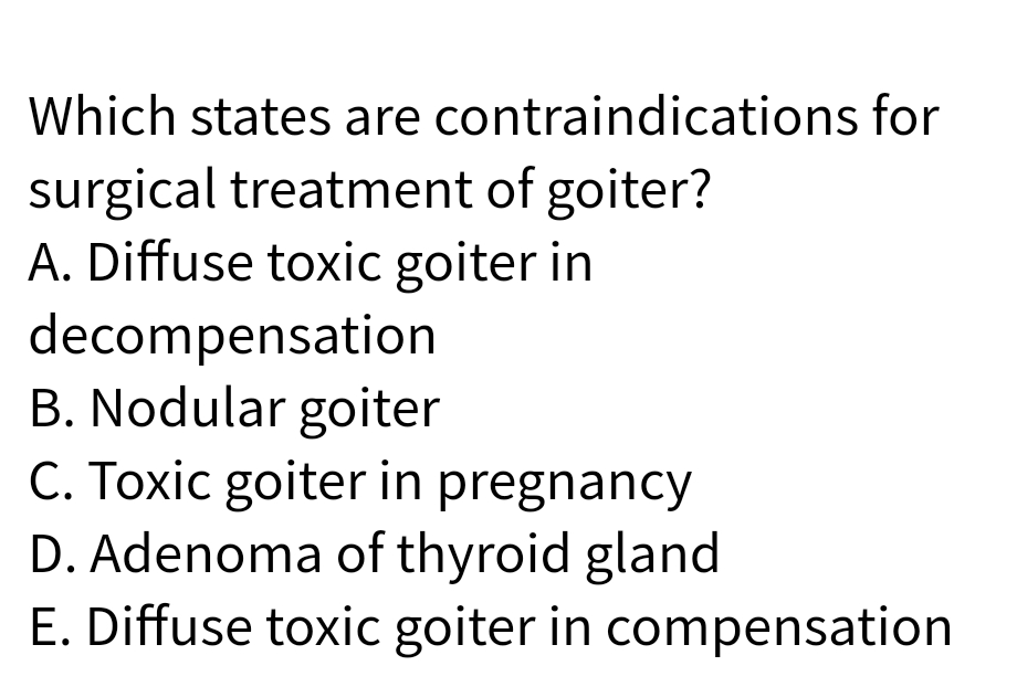 Which states are contraindications for
surgical treatment of goiter?
A. Diffuse toxic goiter in
decompensation
B. Nodular goiter
C. Toxic goiter in pregnancy
D. Adenoma of thyroid gland
E. Diffuse toxic goiter in compensation
