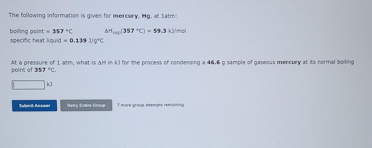 The following information is given for mercury, Hg, at 1atm:
boiling point = 357 °C
AHvap(357 °C) = 59.3 kJ/mol
specific heat liquid = 0.139 J/g°C
At a pressure of 1 atm, what is AH in kJ for the process of condensing a 46.6 g sample of gaseous mercury at its normal boiling
point of 357 °C.
kJ
Submit Answer
Retry Entire Group
7 more group attempts remaining
