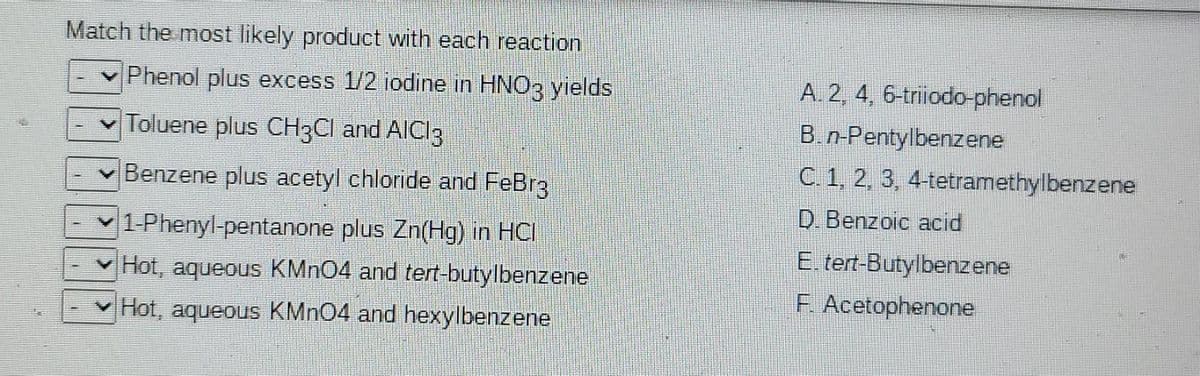 Match the most likely product with each reaction
Phenol plus excess 1/2 iodine in HNO3 yields
A. 2, 4, 6-triiodo-phenol
B.n-Pentylbenzene
C 1, 2, 3, 4-tetramethylbenzene
Toluene plus CH3CI and AICI3
Benzene plus acetyl chloride and FeBr3
D. Benzoic acid
1 Phenyl-pentanone plus Zn(Hg) in HCI
E. tert-Butylbenzene
F. Acetophenone
v Hot, aqueous KMN04 and tert-butylbenzene
v Hot, aqueous KMN04 and hexylbenzene
