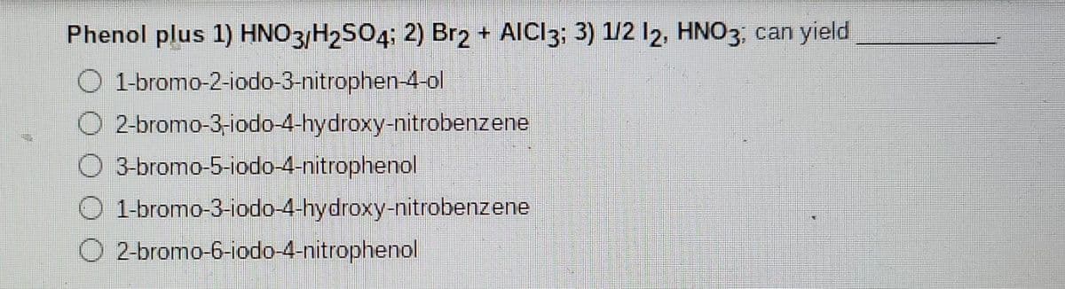 Phenol plus 1) HNO3 H2SO4: 2) Br2
+ AICI3; 3) 1/2 l2, HNO3. can yield
O 1-bromo-2-iodo-3-nitrophen-4-ol
O 2-bromo-3-iodo-4-hydroxy-nitrobenzene
O 3-bromo-5-iodo-4-nitrophenol
1-bromo-3-iodo--4-hydroxy-nitrobenzene
O 2-bromo-6-iodo-4-nitrophenol
