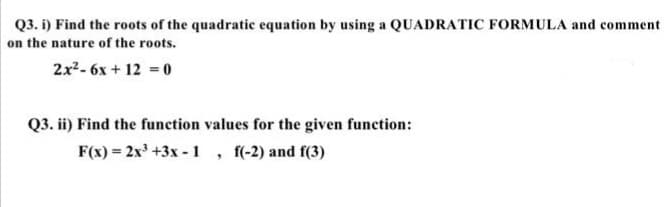 Q3. i) Find the roots of the quadratic equation by using a QUADRATIC FORMULA and comment
on the nature of the roots.
2x2- 6x + 12 = 0
Q3. ii) Find the function values for the given function:
F(x) = 2x' +3x - 1, f(-2) and f(3)
