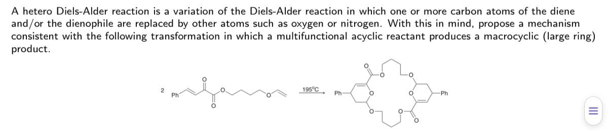A hetero Diels-Alder reaction is a variation of the Diels-Alder reaction in which one or more carbon atoms of the diene
and/or the dienophile are replaced by other atoms such as oxygen or nitrogen. With this in mind, propose a mechanism
consistent with the following transformation in which a multifunctional acyclic reactant produces a macrocyclic (large ring)
product.
195°C.
2
Ph
Ph-
Ph
II
