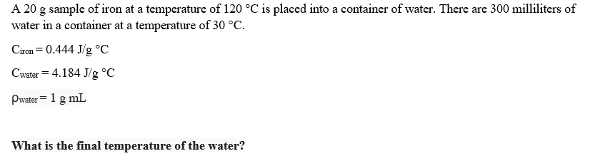 A 20 g sample of iron at a temperature of 120 °C is placed into a container of water. There are 300 milliliters of
water in a container at a temperature of 30 °C.
Ciron= 0.444 J/g °C
Cwater = 4.184 J/g °C
Pwater= 1 g mL
What is the final temperature of the water?
