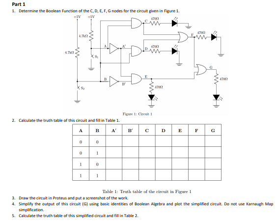 Part 1
1. Determine the Boolean Function of the C, D, E, F, G nodes for the circuit given in Figure 1.
+5V
+5V
470
470
4.7k
4700
4.7k
4700
(S
4702
Figure 1: Cireuit 1
2. Calculate the truth table of this circuit and fill in Table 1.
A
в
A'
B'
D
E
F
G
1
1
1
1
Table 1: Truth table of the circuit in Figure 1
3. Draw the circuit in Proteus and put a screenshot of the work.
4. Simplify the output of this circuit (G) using basic identities of Boolean Algebra and plot the simplified circuit. Do not use Karnaugh Map
simplification.
5. Calculate the truth table of this simplified circuit and fill in Table 2.
