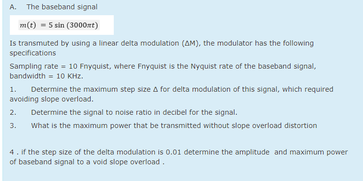 А.
The baseband signal
m(t) = 5 sin (3000nt)
Is transmuted by using a linear delta modulation (AM), the modulator has the following
specifications
Sampling rate = 10 Fnyquist, where Fnyquist is the Nyquist rate of the baseband signal,
bandwidth = 10 KHz.
1.
Determine the maximum step size A for delta modulation of this signal, which required
avoiding slope overload.
2.
Determine the signal to noise ratio in decibel for the signal.
3.
What is the maximum power that be transmitted without slope overload distortion
4. if the step size of the delta modulation is 0.01 determine the amplitude and maximum power
of baseband signal to a void slope overload .
