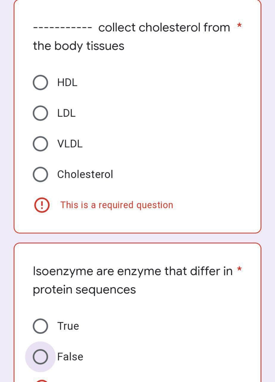 collect cholesterol from
the body tissues
HDL
LDL
VLDL
O Cholesterol
This is a required question
Isoenzyme are enzyme that differ in *
protein sequences
O True
False
