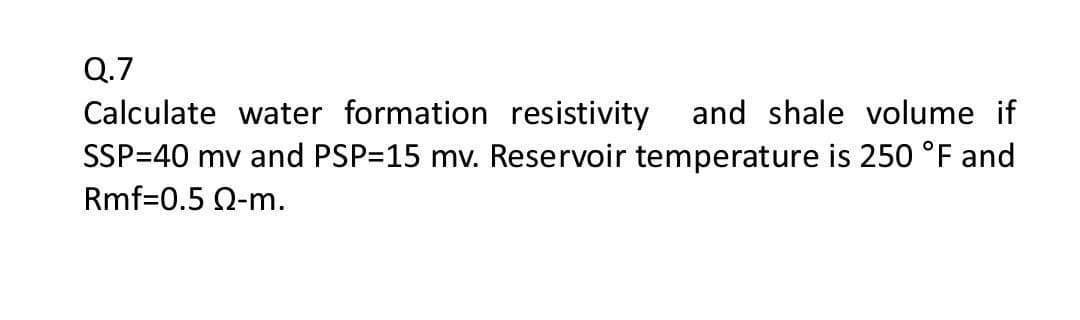 Q.7
Calculate water formation resistivity and shale volume if
SSP=40 mv and PSP=15 mv. Reservoir temperature is 250 °F and
Rmf=0.5 Q-m.
