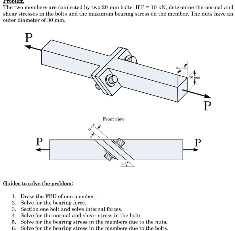 roblem
The two members are connected by two 20-mm bolts. If P = 10 kN, determine the normal and
shear stresses in the bolts and the maximum bearing stress on the member. The nuts have an
outer diameter of 30 mm.
P
P
Guides to solve the problem:
12 mm
Front view:
30°
1. Draw the FBD of one member.
2. Solve for the bearing force.
3. Section one bolt and solve internal forces.
4. Solve for the normal and shear stress in the bolts.
5. Solve for the bearing stress in the members due to the nuts.
6. Solve for the bearing stress in the members due to the bolts.
36 mm
36 mm
P
P