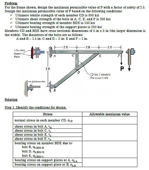 Problem
For the frame shown, design the maximum permissible value of P with a factor of safety of 2.5.
Design the maximum permissible value of P based on the following conditions:
✓ Ultimate tensile strength of each member CD is 300 ksi
Ultimate shear strength of the bolts in A, C, E, and F is 200 ksi
✓ Ultimate bearing strength of member BDE is 150 ksi
✓ Ultimate bearing strength of the support plates is 250 ksi
Members CD and BDE have cross-sectional dimensions of 5 in x 3 in (the larger dimension is
the width). The diameters of the bolts are as follows:
A and B - 1.5 in: C and D-2 in E and F - 1 in.
1.5 in. thick
Support
Plates
-2 ft
+
D
3 ft
B
2 in thick Support Mate
Solution
Step 1. Identify the conditions for design.
Stress
normal stress in each member CD, OCD
shear stress in bolt A, TA
shear stress in bolt C, T
shear stress in bolt E, T
shear stress in bolt F, T
bearing stress on member BDE due to:
bolt B, BDE-B
bolt D, OBDE-D
bolt E, OBDE-E
bearing stress on support plates at A, %A
bearing stress on support plate at B, B
-2 ft-
+
。
E
-2 ft
-CD has 2 members.
One on each side
Allowable maximum value