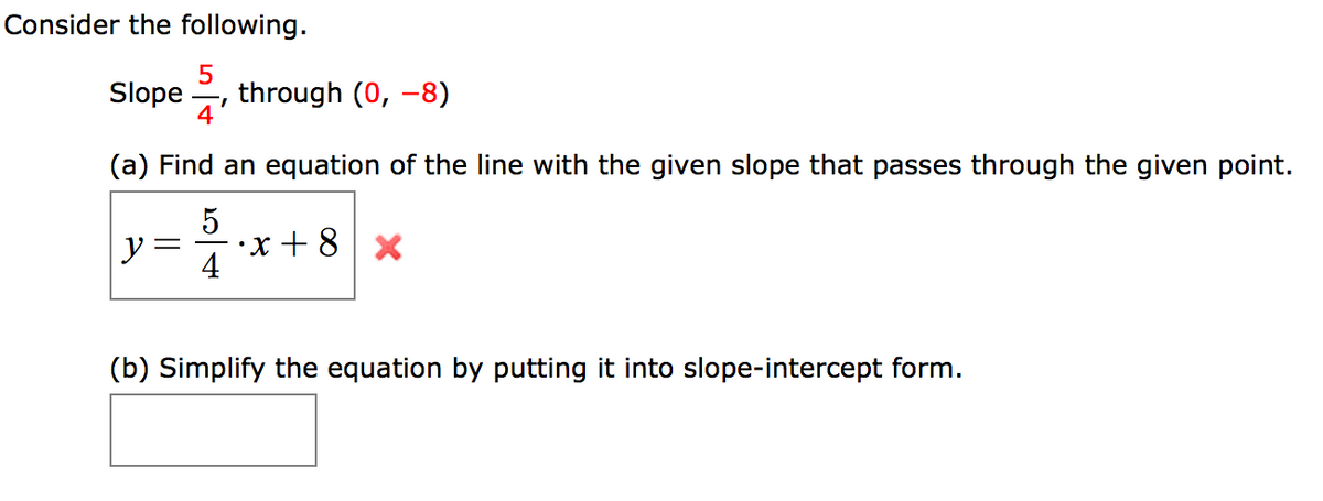 Consider the following.
Slope
through (0, -8)
4'
(a) Find an equation of the line with the given slope that passes through the given point.
으4
•x + 8
(b) Simplify the equation by putting it into slope-intercept form.
