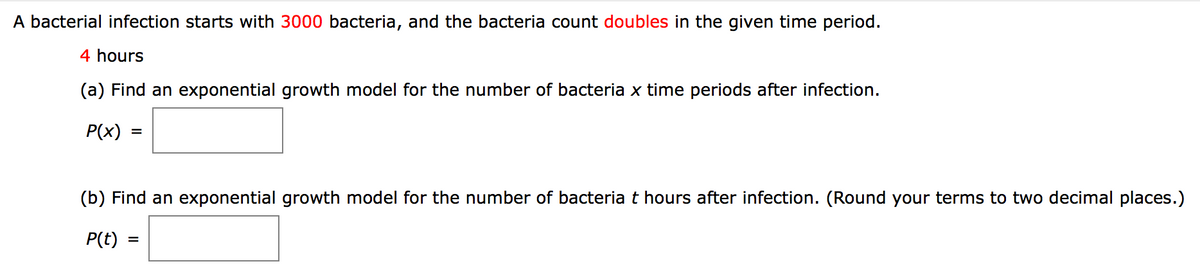 A bacterial infection starts with 3000 bacteria, and the bacteria count doubles in the given time period.
4 hours
(a) Find an exponential growth model for the number of bacteria x time periods after infection.
P(x)
(b) Find an exponential growth model for the number of bacteria t hours after infection. (Round your terms to two decimal places.)
P(t)
%D
