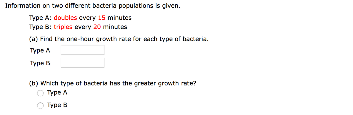 Information on two different bacteria populations is given.
Type A: doubles every 15 minutes
Type B: triples every 20 minutes
(a) Find the one-hour growth rate for each type of bacteria.
Туре А
Туре В
(b) Which type of bacteria has the greater growth rate?
Туре А
Туре В
