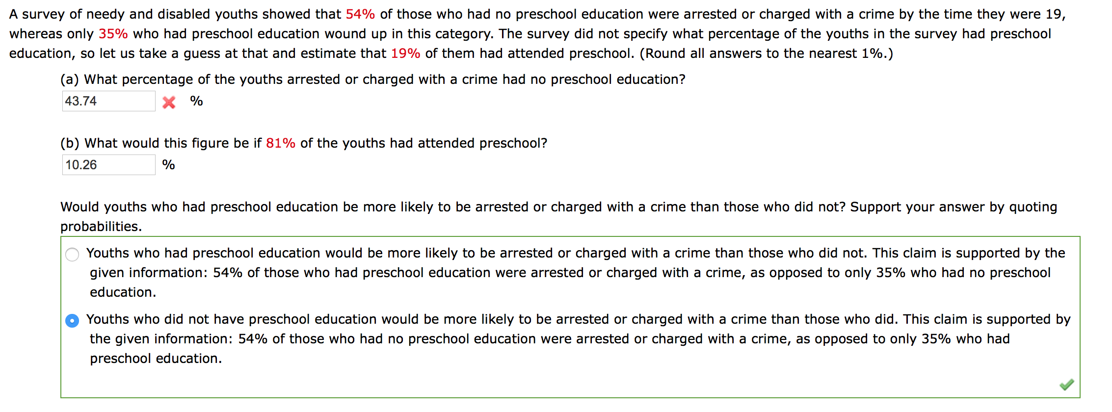 A survey of needy and disabled youths showed that 54% of those who had no preschool education were arrested or charged with a crime by the time they were 19,
whereas only 35% who had preschool education wound up in this category. The survey did not specify what percentage of the youths in the survey had preschool
education, so let us take a guess at that and estimate that 19% of them had attended preschool. (Round all answers to the nearest 1%.)
(a) What percentage of the youths arrested or charged with a crime had no preschool education?
43.74
X %
(b) What would this figure be if 81% of the youths had attended preschool?
10.26
%
Would youths who had preschool education be more likely to be arrested or charged with a crime than those who did not? Support your answer by quoting
probabilities.
Youths who had preschool education would be more likely to be arrested or charged with a crime than those who did not. This claim is supported by the
given information: 54% of those who had preschool education were arrested or charged with a crime, as opposed to only 35% who had no preschool
education.
Youths who did not have preschool education would be more likely to be arrested or charged with a crime than those who did. This claim is supported by
the given information: 54% of those who had no preschool education were arrested or charged with a crime, as opposed to only 35% who had
preschool education.
