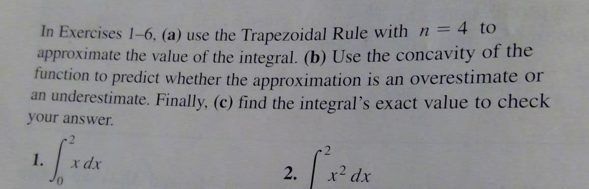 In Exercises 1-6, (a) use the Trapezoidal Rule with n = 4 to
approximate the value of the integral. (b) Use the concavity of the
function to predict whether the approximation is an overestimate or
an underestimate. Finally, (c) find the integral's exact value to check
%3D
your answer.
1.
x dx
2.
xdx
.2
0.
