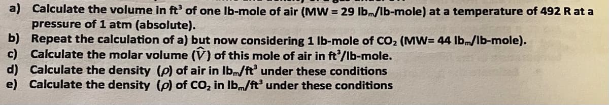a) Calculate the volume in ft of one Ib-mole of air (MW = 29 lbm/lb-mole) at a temperature of 492 R at a
pressure of 1 atm (absolute).
b) Repeat the calculation of a) but now considering 1 Ib-mole of CO2 (MW= 44 lbmlb-mole).
c) Calculate the molar volume (V) of this mole of air in ft'/lb-mole.
d) Calculate the density (P) of air in Ibm/ft under these conditions
e) Calculate the density (p) of CO, in Ib.m/ft under these conditions
