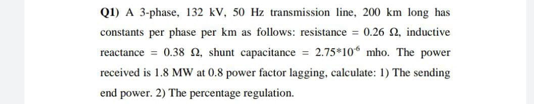 Q1) A 3-phase, 132 kV, 50 Hz transmission line, 200 km long has
constants per phase per km as follows: resistance = 0.26 2, inductive
reactance = 0.38 2, shunt capacitance = 2.75*10° mho. The power
received is 1.8 MW at 0.8 power factor lagging, calculate: 1) The sending
end power. 2) The percentage regulation.
