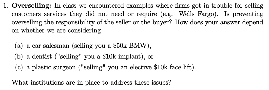 1. Overselling: In class we encountered examples where firms got in trouble for selling
customers services they did not need or require (e.g. Wells Fargo). Is preventing
overselling the responsibility of the seller or the buyer? How does your answer depend
on whether we are considering
(a) a car salesman (selling you a $50k BMW),
(b) a dentist ("selling" you a $10k implant), or
(c) a plastic surgeon ("selling" you an elective $10k face lift).
What institutions are in place to address these issues?
