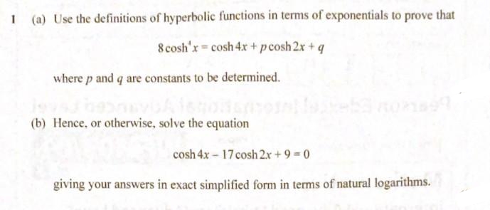 (a) Use the definitions of hyperbolic functions in terms of exponentials to prove that
8 cosh'x cosh 4x+ pcosh 2x + q
where p and q are constants to be determined.
(b) Hence, or otherwise, solve the equation
cosh 4x – 17 cosh 2.x + 9 0
giving your answers in exact simplified form in terms of natural logarithms.
