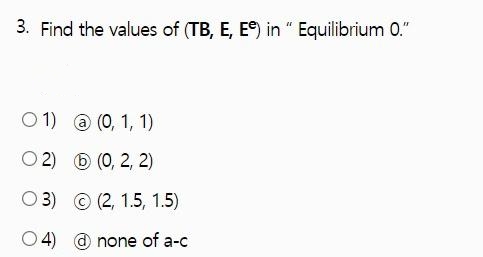3. Find the values of (TB, E, Ee) in " Equilibrium 0."
O 1) @ (0, 1, 1)
O 2) 6 (0, 2, 2)
O 3) © (2, 1.5, 1.5)
O 4) @ none of a-c
