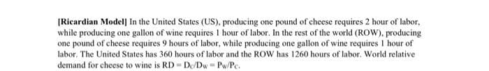 (Ricardian Model] In the United States (US), producing one pound of cheese requires 2 hour of labor,
while producing one gallon of wine requires 1 hour of labor. In the rest of the world (ROW), producing
one pound of cheese requires 9 hours of labor, while producing one gallon of wine requires I hour of
labor. The United States has 360 hours of labor and the ROW has 1260 hours of labor. World relative
demand for cheese to wine is RD- De/Dw = Pw/Pc.
