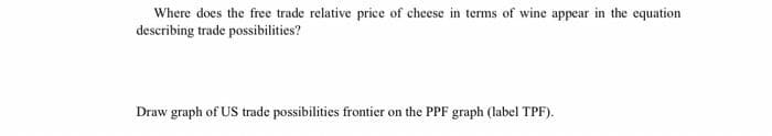 Where does the free trade relative price of cheese in terms of wine appear in the equation
describing trade possibilities?
Draw graph of US trade possibilities frontier on the PPF graph (label TPF).
