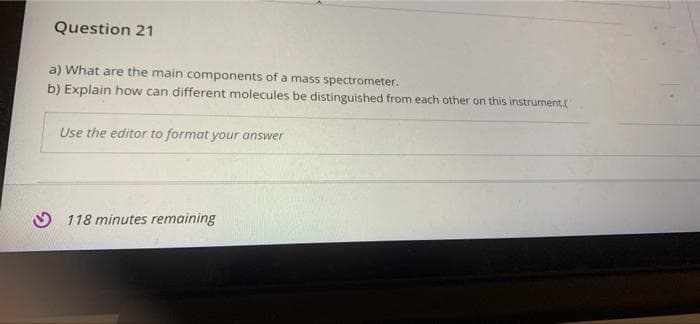 Question 21
a) What are the main components of a mass spectrometer.
b) Explain how can different molecules be distinguished from each other on this instrument.
Use the editor to format your answer
O 118 minutes remaining
