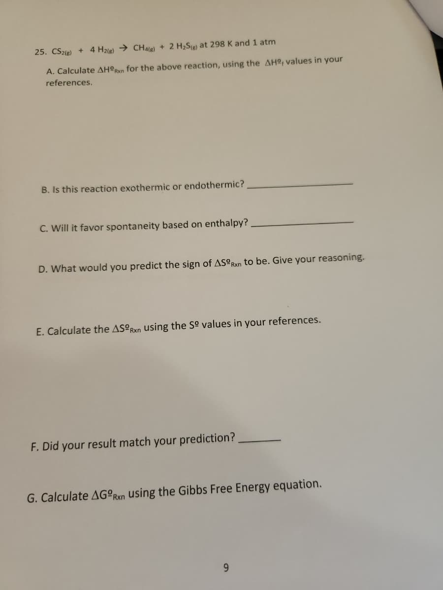 25. CS2(g) + 4 H2(g) → CH4(g) + 2 H₂S(g) at 298 K and 1 atm
A. Calculate AHORxn for the above reaction, using the AH, values in your
references.
B. Is this reaction exothermic or endothermic?
C. Will it favor spontaneity based on enthalpy?
D. What would you predict the sign of ASORxn to be. Give your reasoning.
E. Calculate the ASORxn using the Sº values in your references.
F. Did your result match your prediction?
G. Calculate AGORxn using the Gibbs Free Energy equation.
9
