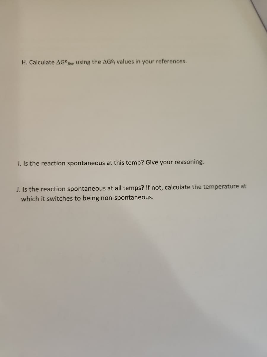 H. Calculate AGORxn using the AGº, values in your references.
I. Is the reaction spontaneous at this temp? Give your reasoning.
J. Is the reaction spontaneous at all temps? If not, calculate the temperature at
which it switches to being non-spontaneous.