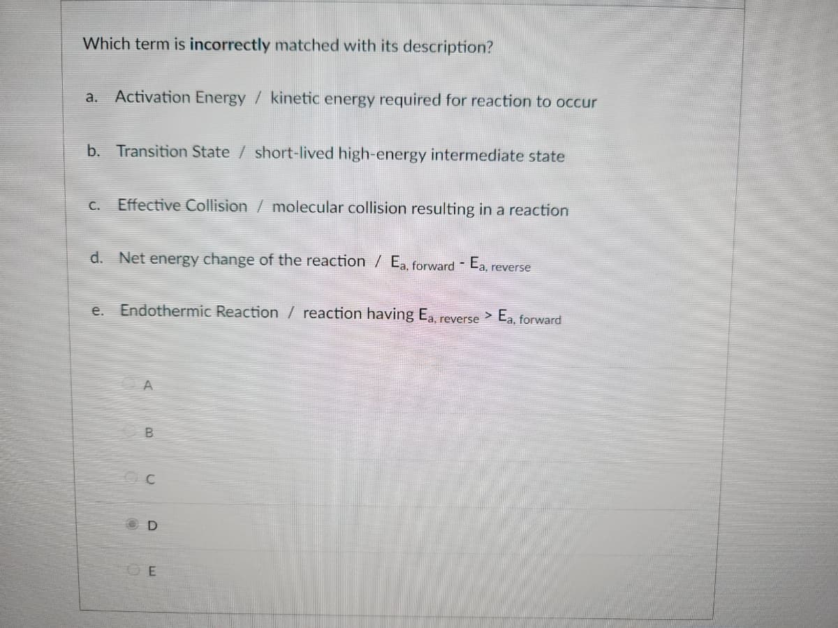 Which term is incorrectly matched with its description?
a. Activation Energy / kinetic energy required for reaction to occur
b. Transition State / short-lived high-energy intermediate state
C. Effective Collision / molecular collision resulting in a reaction
d. Net energy change of the reaction / Ea, forward - Ea, reverse
e.
Endothermic Reaction / reaction having Ea.
A
B
D
E
reverse
> Ea, forward