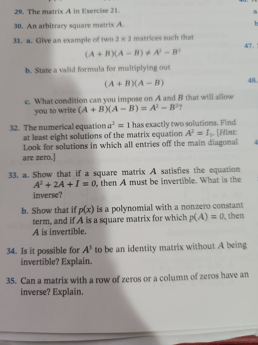 29. The matrix A in Exercise 21.
30. An arbitrary square matrix A.
31. a. Give an example of two 2 x 2 matrices such that
(A + B)(A - B) # A² - B²
b. State a valid formula for multiplying out
(A + B)(A - B)
c. What condition can you impose on A and B that will allow
you to write (A + B)(A - B) = A² - B²?
32. The numerical equation a² : = 1 has exactly two solutions. Find
at least eight solutions of the matrix equation A² = 13. [Hint:
Look for solutions in which all entries off the main diagonal
are zero.]
4
33. a. Show that if a square matrix A satisfies the equation
A² + 2A + I = 0, then A must be invertible. What is the
inverse?
b. Show that if p(x) is a polynomial with a nonzero constant
term, and if A is a square matrix for which p(A) = 0, then
A is invertible.
34. Is it possible for A³ to be an identity matrix without A being
invertible? Explain.
35. Can a matrix with a row of zeros or a column of zeros have an
inverse? Explain.
a.
b
47.
48.